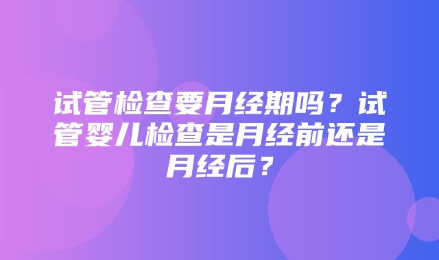 试管检查要月经期吗？试管婴儿检查是月经前还是月经后？