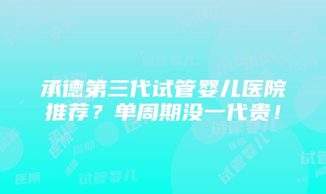 承德第三代试管婴儿医院推荐？单周期没一代贵！