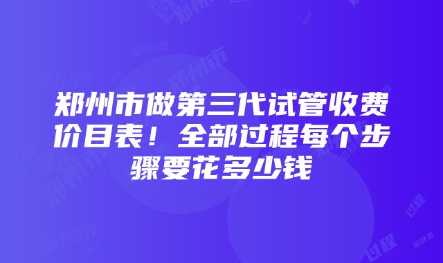 郑州市做第三代试管收费价目表！全部过程每个步骤要花多少钱