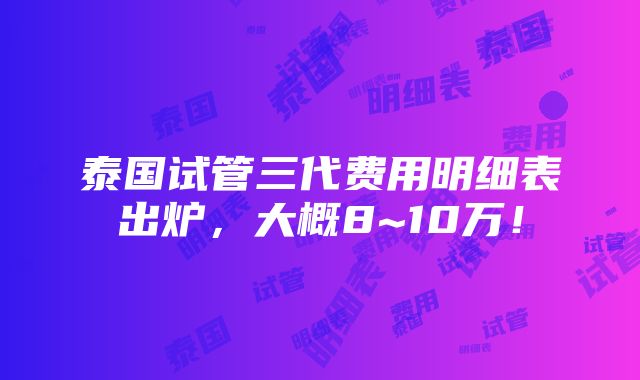 泰国试管三代费用明细表出炉，大概8~10万！