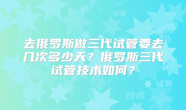 去俄罗斯做三代试管要去几次多少天？俄罗斯三代试管技术如何？