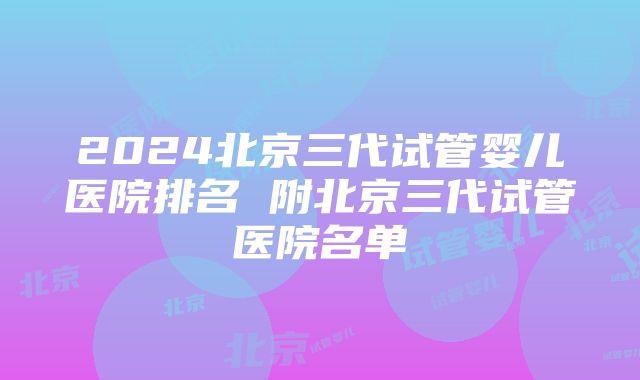 2024北京三代试管婴儿医院排名 附北京三代试管医院名单