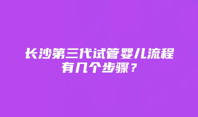 长沙第三代试管婴儿流程有几个步骤？