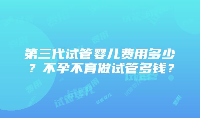 第三代试管婴儿费用多少？不孕不育做试管多钱？