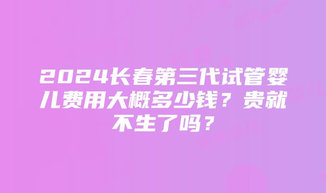 2024长春第三代试管婴儿费用大概多少钱？贵就不生了吗？