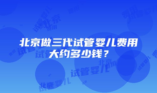 北京做三代试管婴儿费用大约多少钱？