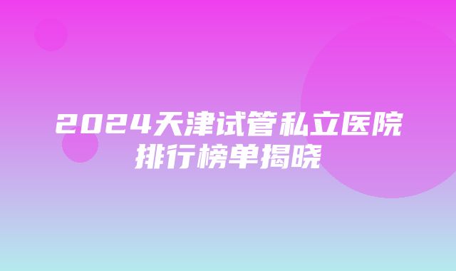 2024天津试管私立医院排行榜单揭晓