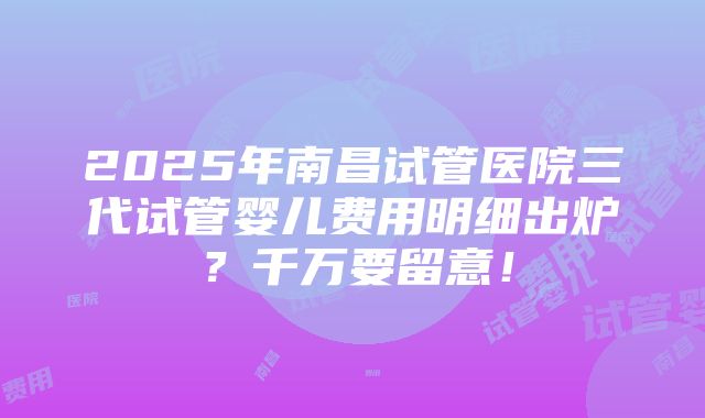 2025年南昌试管医院三代试管婴儿费用明细出炉？千万要留意！