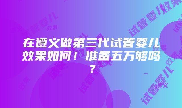 在遵义做第三代试管婴儿效果如何！准备五万够吗？