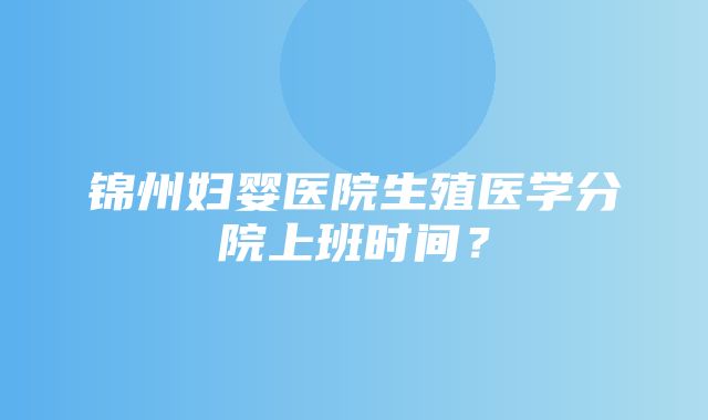 锦州妇婴医院生殖医学分院上班时间？