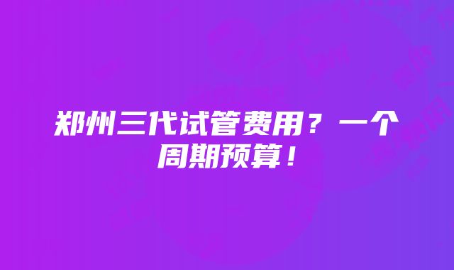 郑州三代试管费用？一个周期预算！