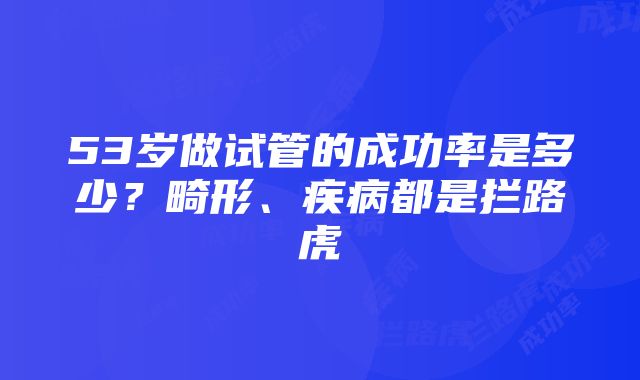 53岁做试管的成功率是多少？畸形、疾病都是拦路虎