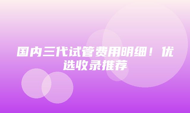 国内三代试管费用明细！优选收录推荐