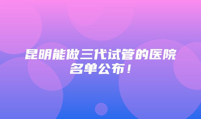 昆明能做三代试管的医院名单公布！