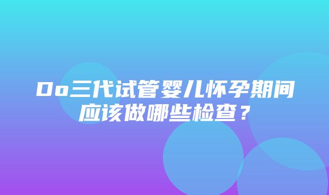 Do三代试管婴儿怀孕期间应该做哪些检查？