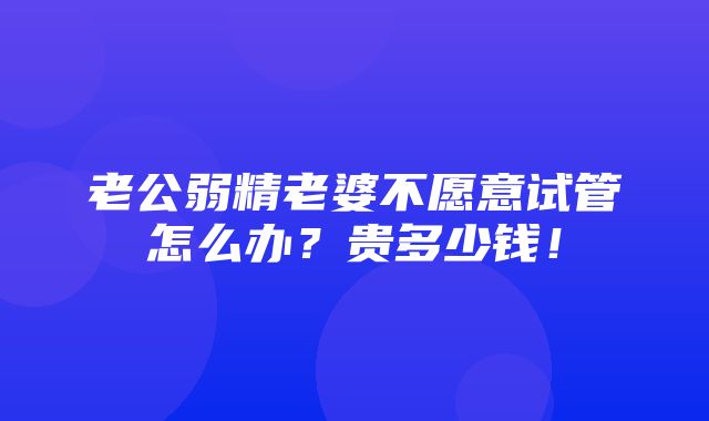 老公弱精老婆不愿意试管怎么办？贵多少钱！