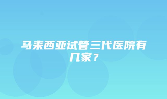 马来西亚试管三代医院有几家？