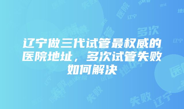 辽宁做三代试管最权威的医院地址，多次试管失败如何解决