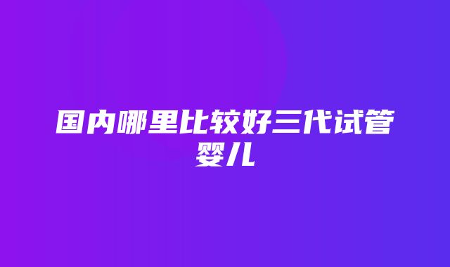 国内哪里比较好三代试管婴儿