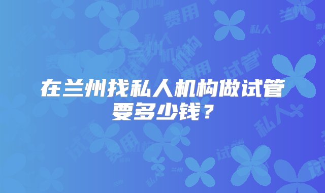 在兰州找私人机构做试管要多少钱？