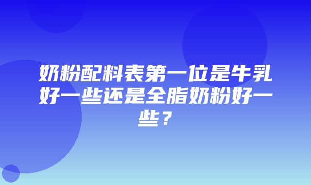 奶粉配料表第一位是牛乳好一些还是全脂奶粉好一些？