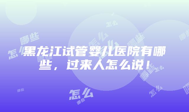 黑龙江试管婴儿医院有哪些，过来人怎么说！