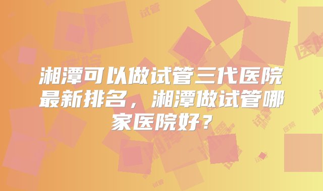 湘潭可以做试管三代医院最新排名，湘潭做试管哪家医院好？