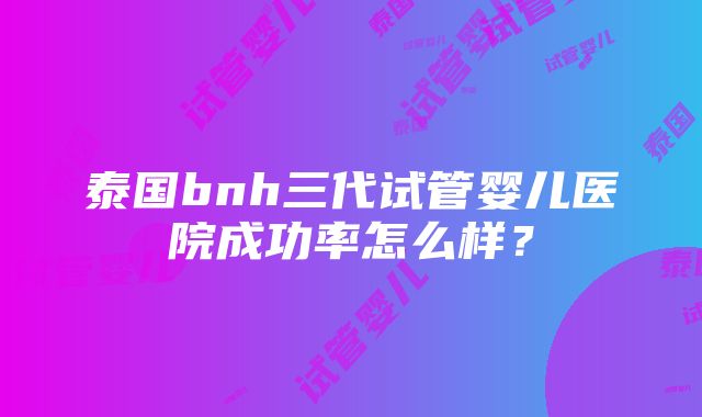 泰国bnh三代试管婴儿医院成功率怎么样？