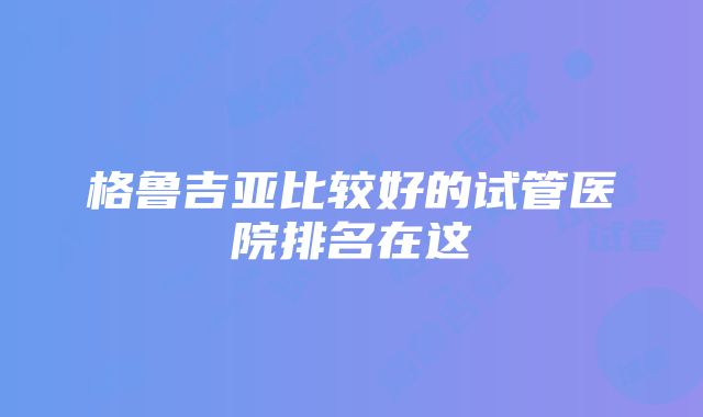 格鲁吉亚比较好的试管医院排名在这