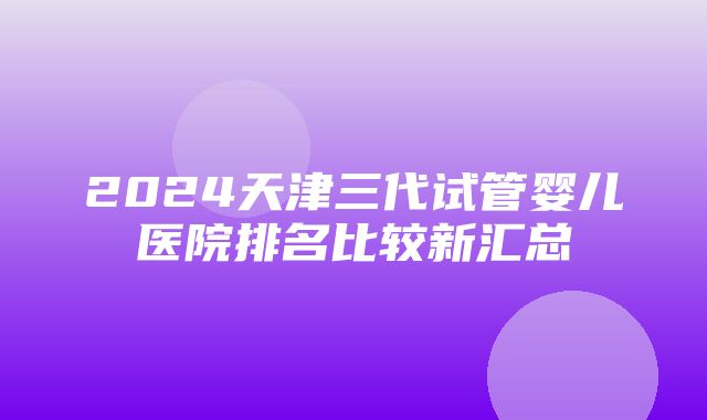 2024天津三代试管婴儿医院排名比较新汇总