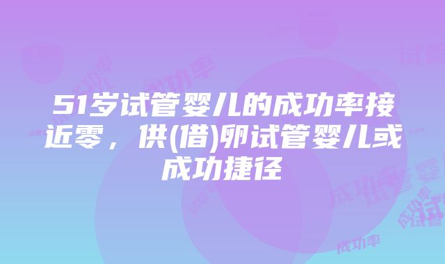 51岁试管婴儿的成功率接近零，供(借)卵试管婴儿或成功捷径