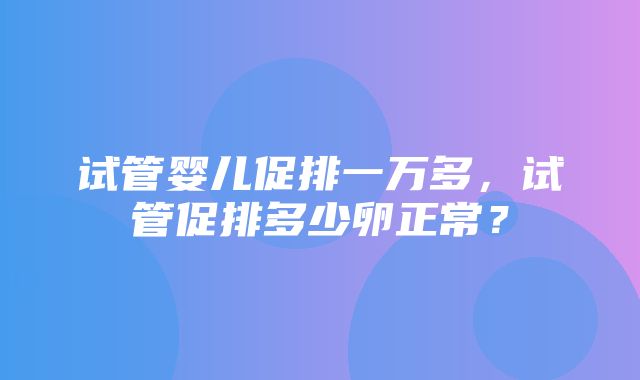 试管婴儿促排一万多，试管促排多少卵正常？