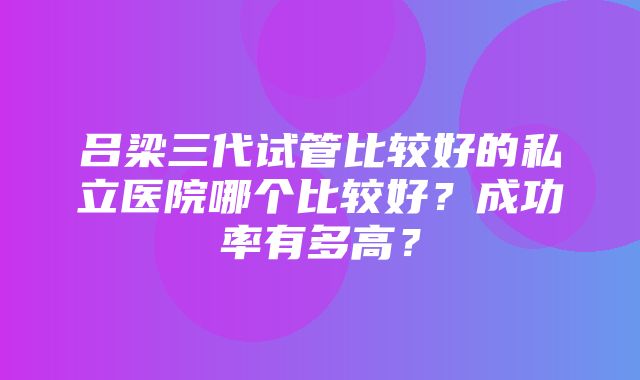 吕梁三代试管比较好的私立医院哪个比较好？成功率有多高？