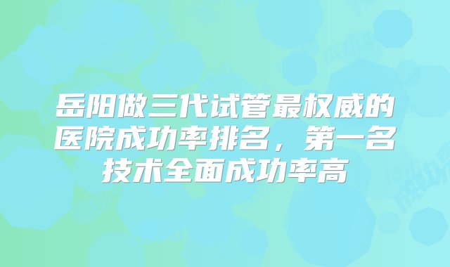 岳阳做三代试管最权威的医院成功率排名，第一名技术全面成功率高