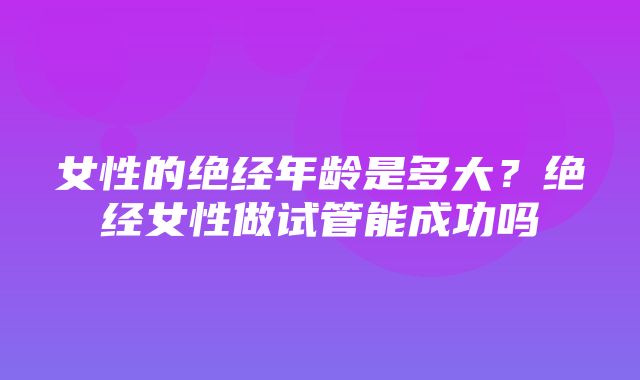 女性的绝经年龄是多大？绝经女性做试管能成功吗