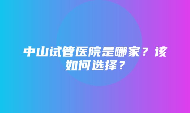 中山试管医院是哪家？该如何选择？