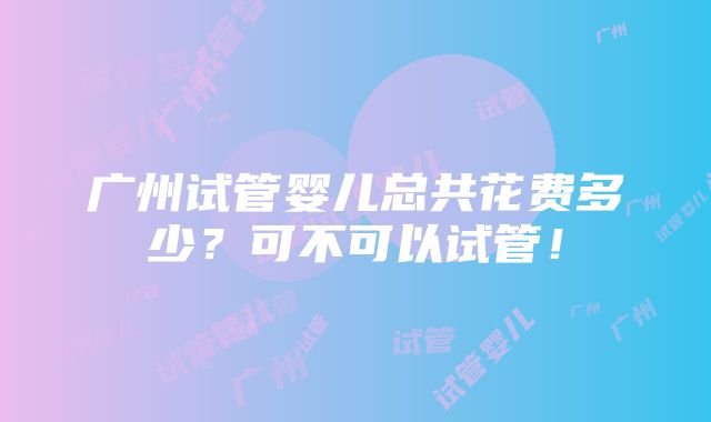 广州试管婴儿总共花费多少？可不可以试管！