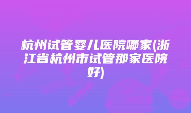 杭州试管婴儿医院哪家(浙江省杭州市试管那家医院好)