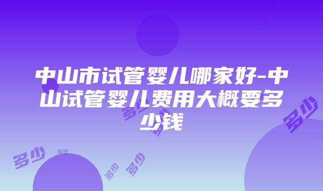 中山市试管婴儿哪家好-中山试管婴儿费用大概要多少钱