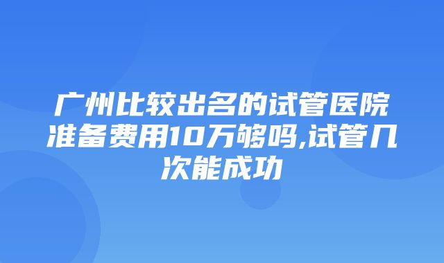 广州比较出名的试管医院准备费用10万够吗,试管几次能成功