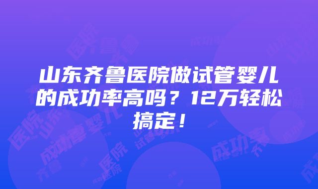 山东齐鲁医院做试管婴儿的成功率高吗？12万轻松搞定！