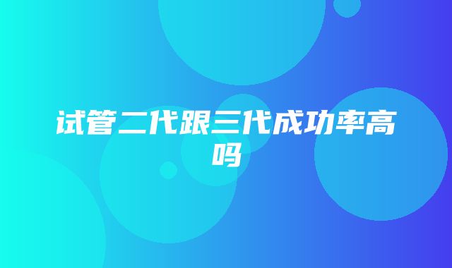 试管二代跟三代成功率高吗