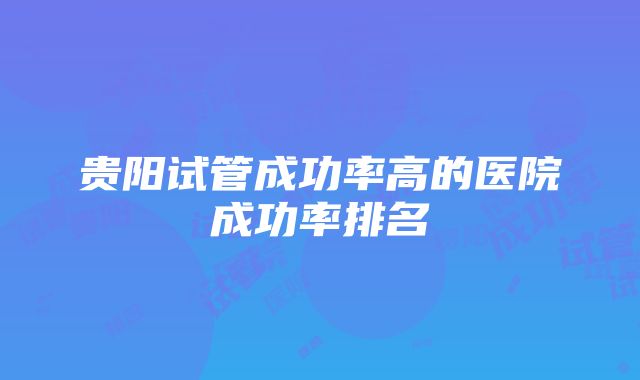 贵阳试管成功率高的医院成功率排名