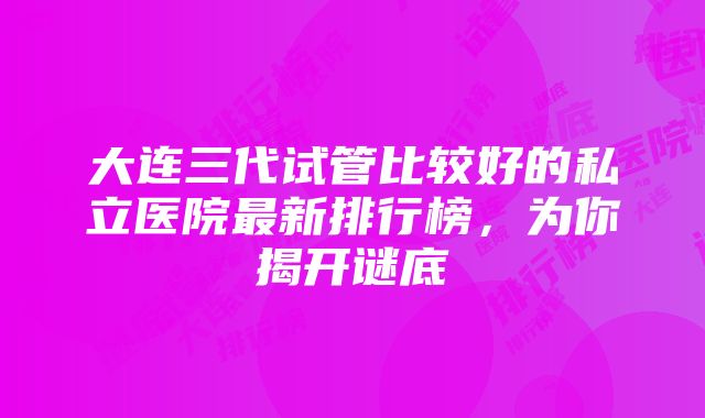 大连三代试管比较好的私立医院最新排行榜，为你揭开谜底