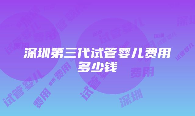 深圳第三代试管婴儿费用多少钱