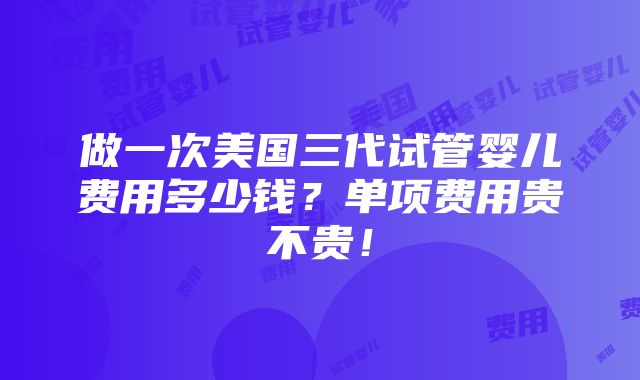 做一次美国三代试管婴儿费用多少钱？单项费用贵不贵！