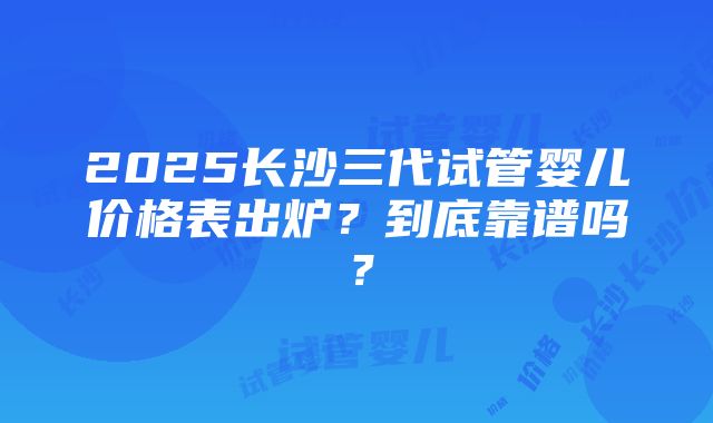 2025长沙三代试管婴儿价格表出炉？到底靠谱吗？