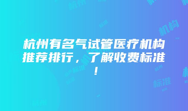 杭州有名气试管医疗机构推荐排行，了解收费标准！