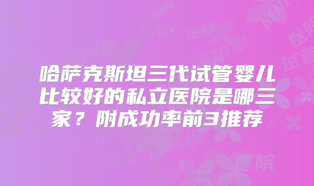 哈萨克斯坦三代试管婴儿比较好的私立医院是哪三家？附成功率前3推荐