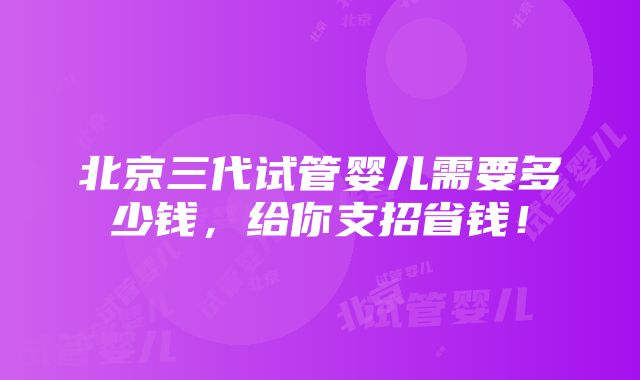 北京三代试管婴儿需要多少钱，给你支招省钱！